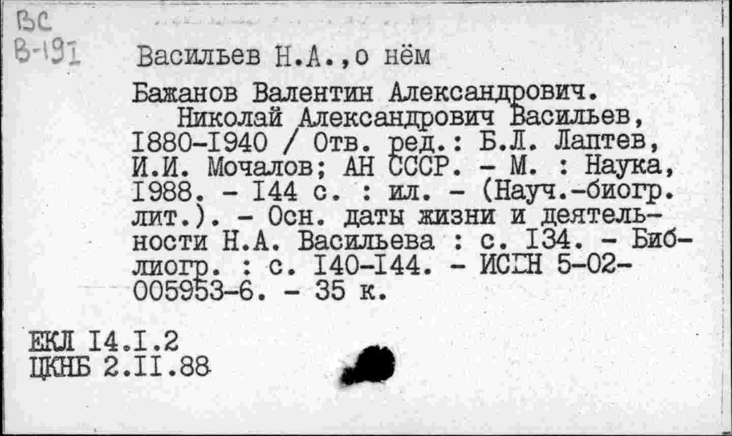 ﻿ее
Ь'131
Васильев Н.А.,о нём
Бажанов Валентин Александрович.
Николай Александрович Васильев, 1880-1940 / Отв. ред.: Б.Л. Лаптев, И.И. Мочалов; АН СССР. - М. : Наука, 1988. - 144 с. : ил. - (Науч.-биогр. лит.). - Осн. даты жизни и деятельности Н.А. Васильева : с. 134. - Биб лиогр. : с. 140-144. - ИСБН 5-02-005953-6. - 35 к.
ЕКЛ 14.1.2
ЦКНБ 2.11.88